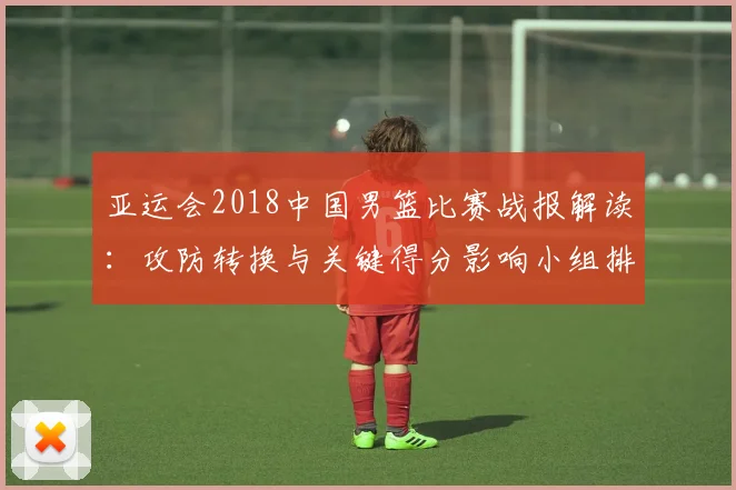 亚运会2018中国男篮比赛战报解读：攻防转换与关键得分影响小组排名