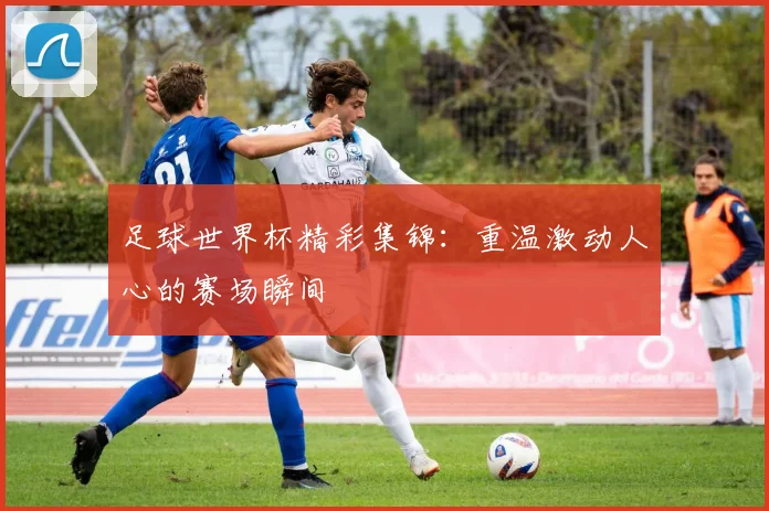 足球世界杯精彩集锦：重温激动人心的赛场瞬间