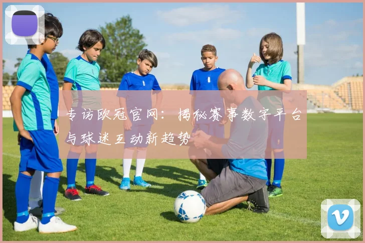 专访欧冠官网:揭秘赛事数字平台与球迷互动新趋势