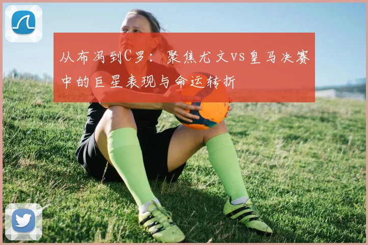 从布冯到C罗：聚焦尤文vs皇马决赛中的巨星表现与命运转折