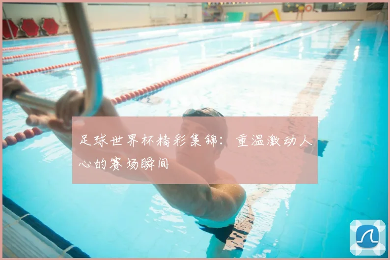 足球世界杯精彩集锦：重温激动人心的赛场瞬间