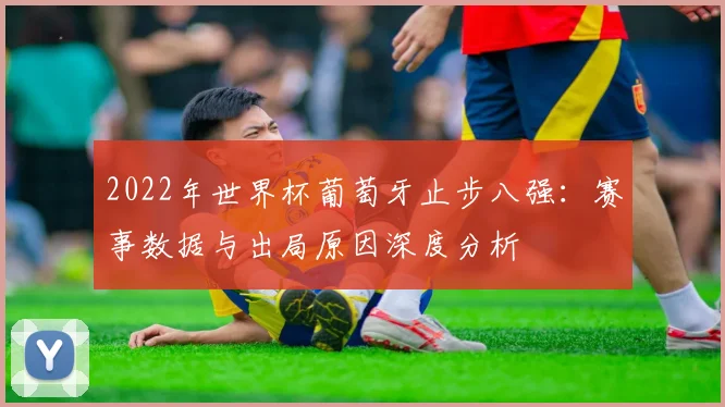 2022年世界杯葡萄牙止步八强：赛事数据与出局原因深度分析