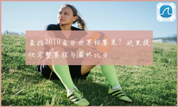 查找2010南非世界杯赛果？这里提供完整赛程与最终比分