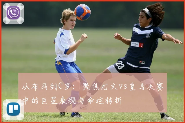 从布冯到C罗：聚焦尤文vs皇马决赛中的巨星表现与命运转折