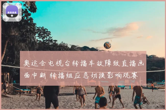 奥运会电视台转播车故障致直播画面中断 转播组应急切换影响观赛