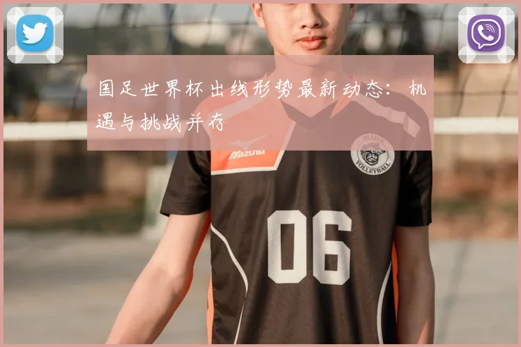 国足世界杯出线形势最新动态：机遇与挑战并存