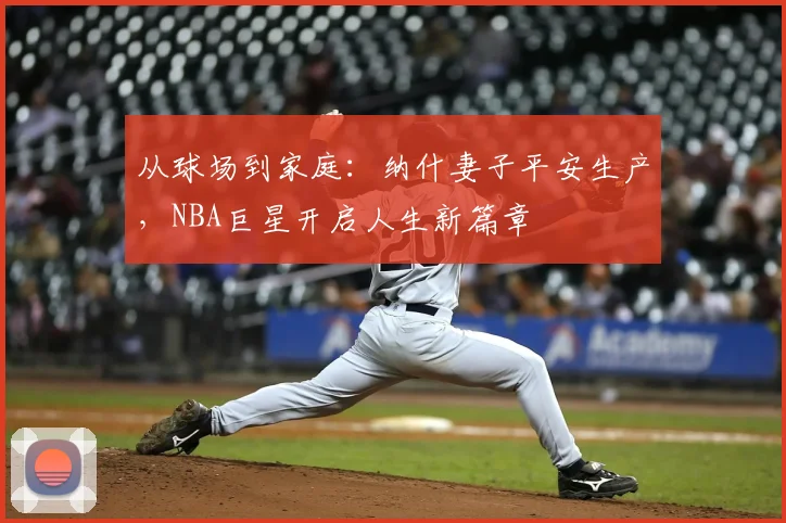 从球场到家庭:纳什妻子平安生产,NBA巨星开启人生新篇章