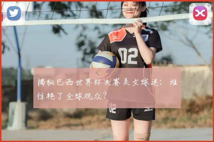 揭秘巴西世界杯决赛美女球迷：谁惊艳了全球观众？