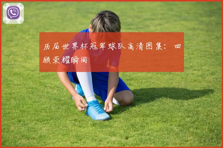 历届世界杯冠军球队高清图集：回顾荣耀瞬间