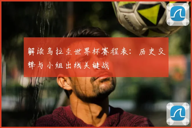 解读乌拉圭世界杯赛程表：历史交锋与小组出线关键战