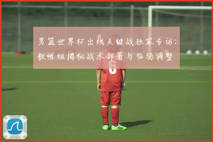 男篮世界杯出线关键战独家专访：教练组揭秘战术部署与临场调整