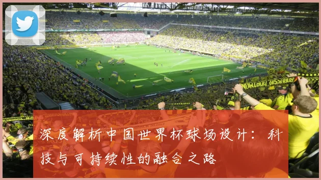 深度解析中国世界杯球场设计：科技与可持续性的融合之路